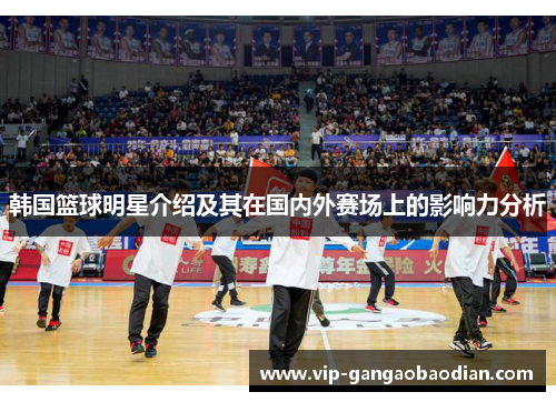 韩国篮球明星介绍及其在国内外赛场上的影响力分析