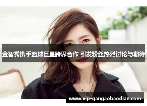金智秀携手篮球巨星跨界合作 引发粉丝热烈讨论与期待